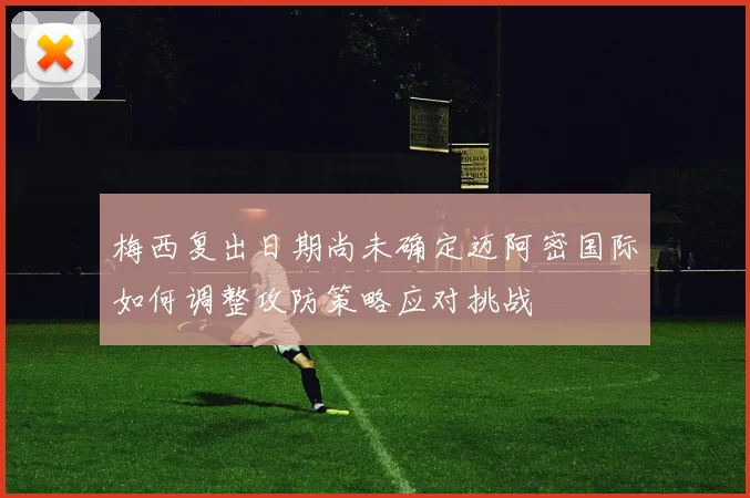 梅西复出日期尚未确定迈阿密国际如何调整攻防策略应对挑战