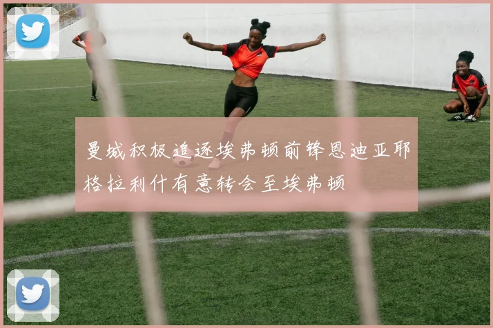 曼城积极追逐埃弗顿前锋恩迪亚耶格拉利什有意转会至埃弗顿