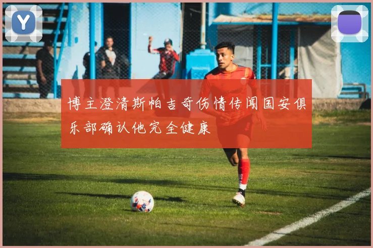 博主澄清斯帕吉奇伤情传闻国安俱乐部确认他完全健康