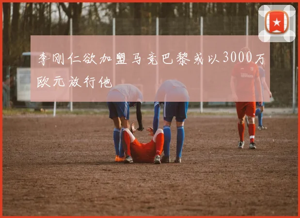 李刚仁欲加盟马竞巴黎或以3000万欧元放行他