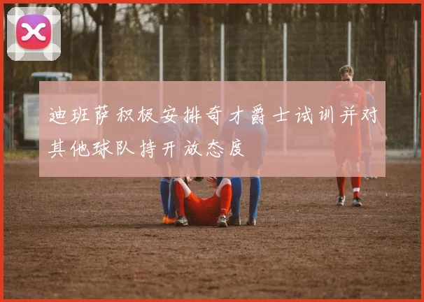 迪班萨积极安排奇才爵士试训并对其他球队持开放态度