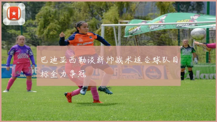巴迪亚西勒谈新帅战术适合球队目标全力争冠