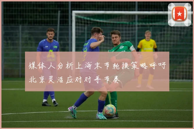 媒体人分析上海末节轮换策略呼吁北京灵活应对对手节奏