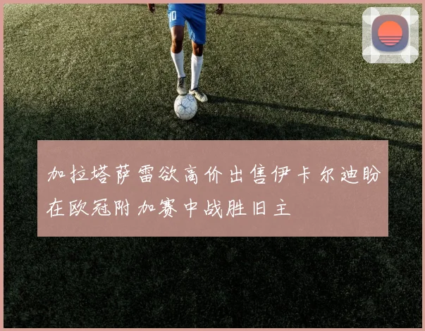 加拉塔萨雷欲高价出售伊卡尔迪盼在欧冠附加赛中战胜旧主