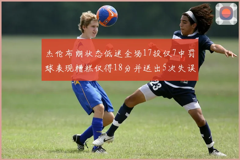 杰伦布朗状态低迷全场17投仅7中罚球表现糟糕仅得18分并送出5次失误