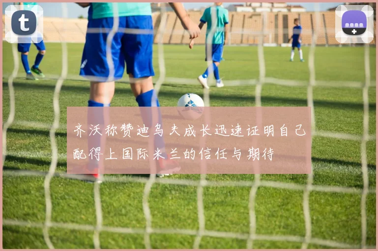 齐沃称赞迪乌夫成长迅速证明自己配得上国际米兰的信任与期待