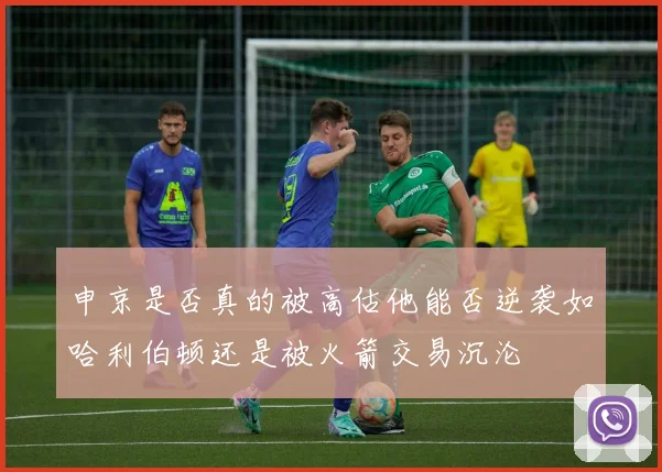 申京是否真的被高估他能否逆袭如哈利伯顿还是被火箭交易沉沦