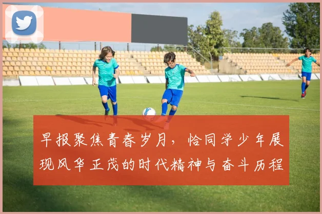 早报聚焦青春岁月，恰同学少年展现风华正茂的时代精神与奋斗历程