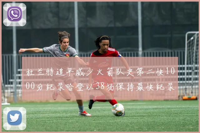 杜兰特追平威少火箭队史第二快1000分纪录哈登以38场保持最快纪录