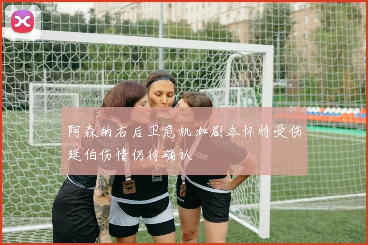 阿森纳右后卫危机加剧本怀特受伤廷伯伤情仍待确认