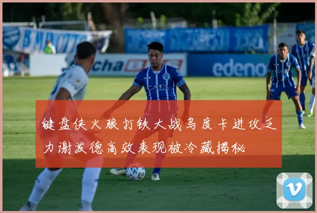 键盘侠火狼打铁大战乌度卡进攻乏力谢泼德高效表现被冷藏揭秘