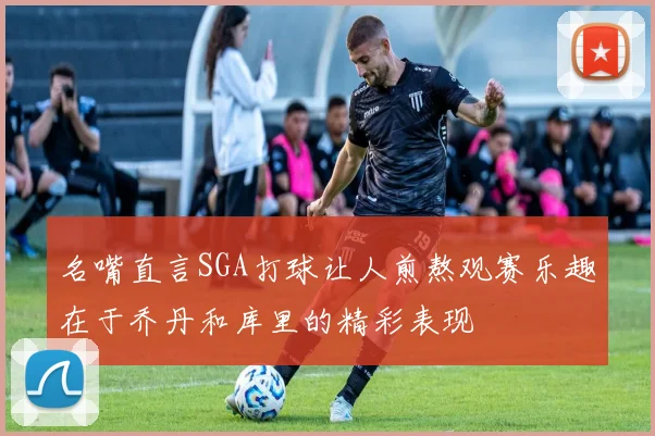 名嘴直言SGA打球让人煎熬观赛乐趣在于乔丹和库里的精彩表现